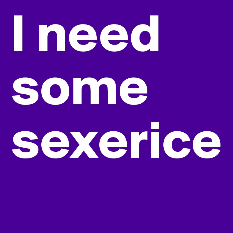 I need some sexerice
