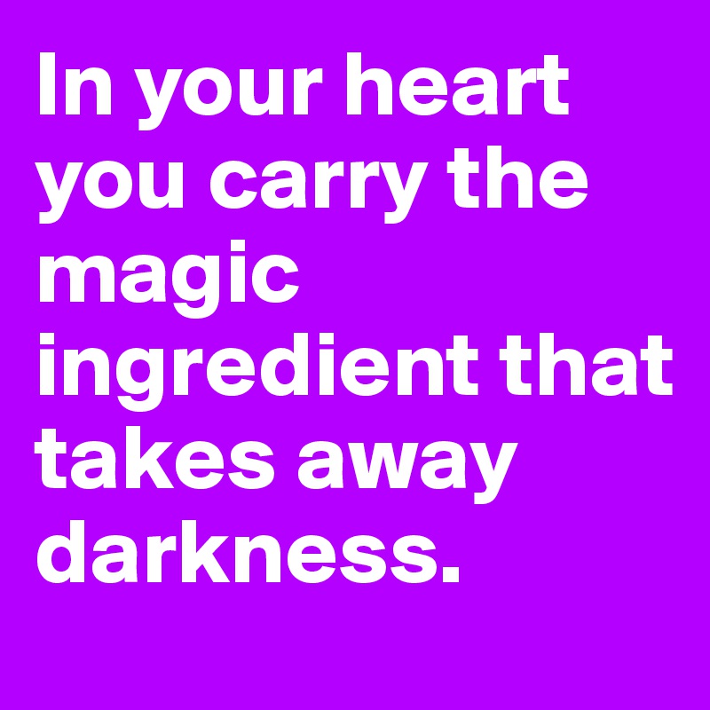 In your heart you carry the magic ingredient that takes away darkness. 
