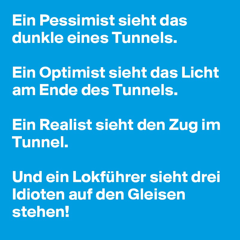 Ein Pessimist sieht das dunkle eines Tunnels.

Ein Optimist sieht das Licht am Ende des Tunnels.

Ein Realist sieht den Zug im Tunnel.

Und ein Lokführer sieht drei Idioten auf den Gleisen stehen!