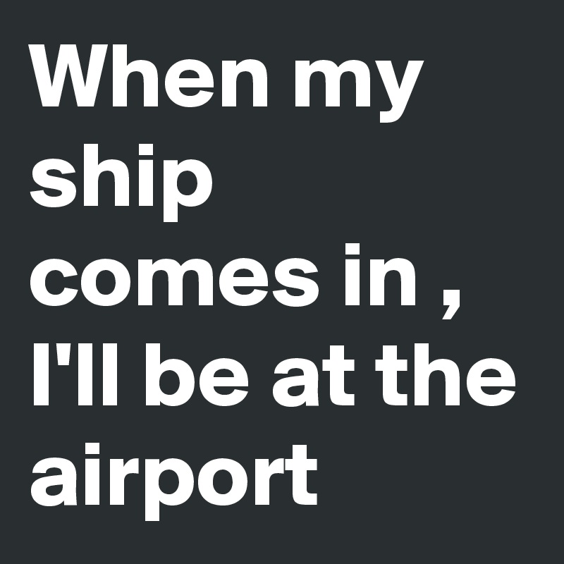 When my ship comes in , I'll be at the airport