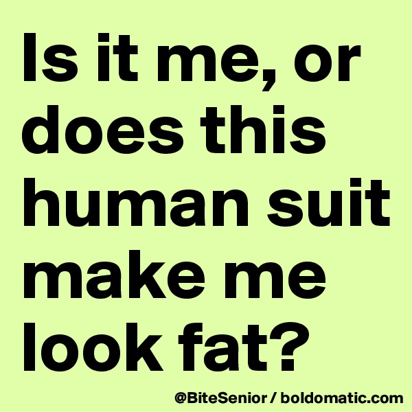 Is it me, or does this human suit make me look fat?
