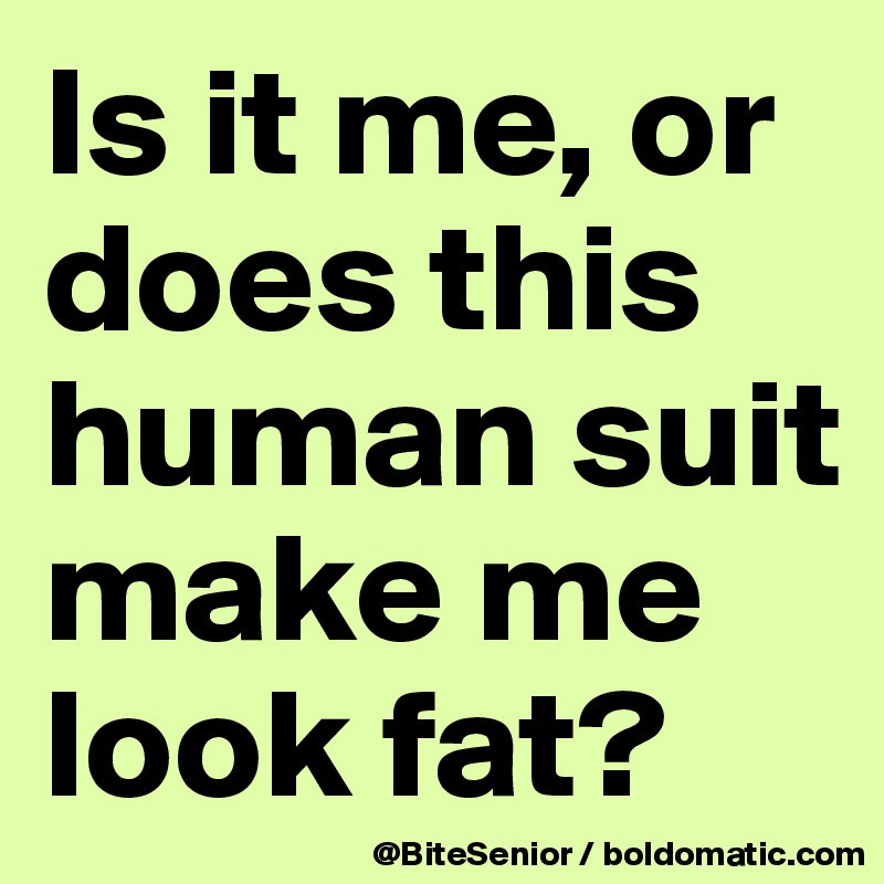 Is it me, or does this human suit make me look fat?