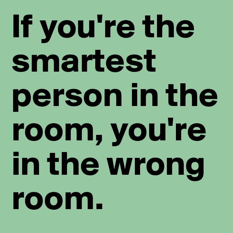 If you're the smartest person in the room, you're in the wrong room.