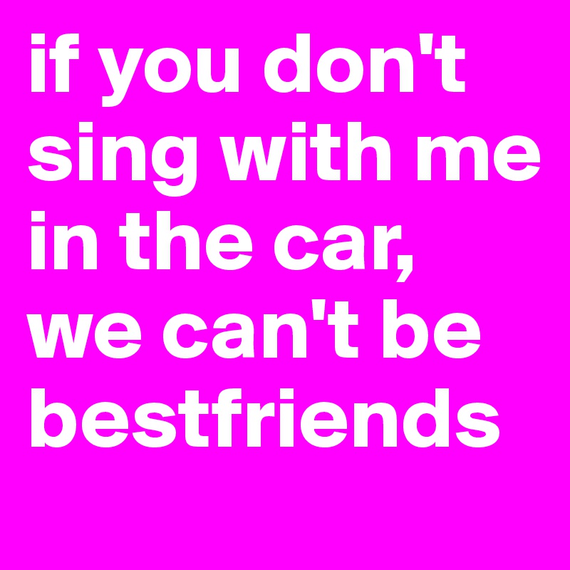 if you don't sing with me in the car, we can't be bestfriends