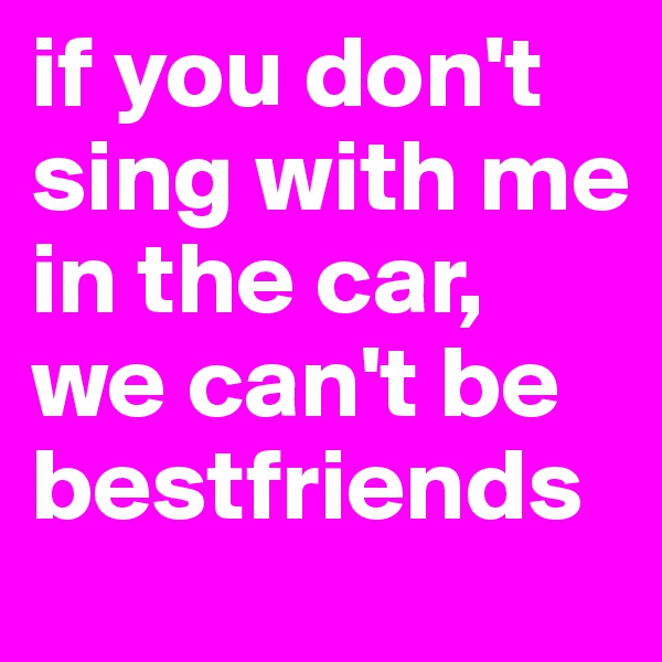 if you don't sing with me in the car, we can't be bestfriends