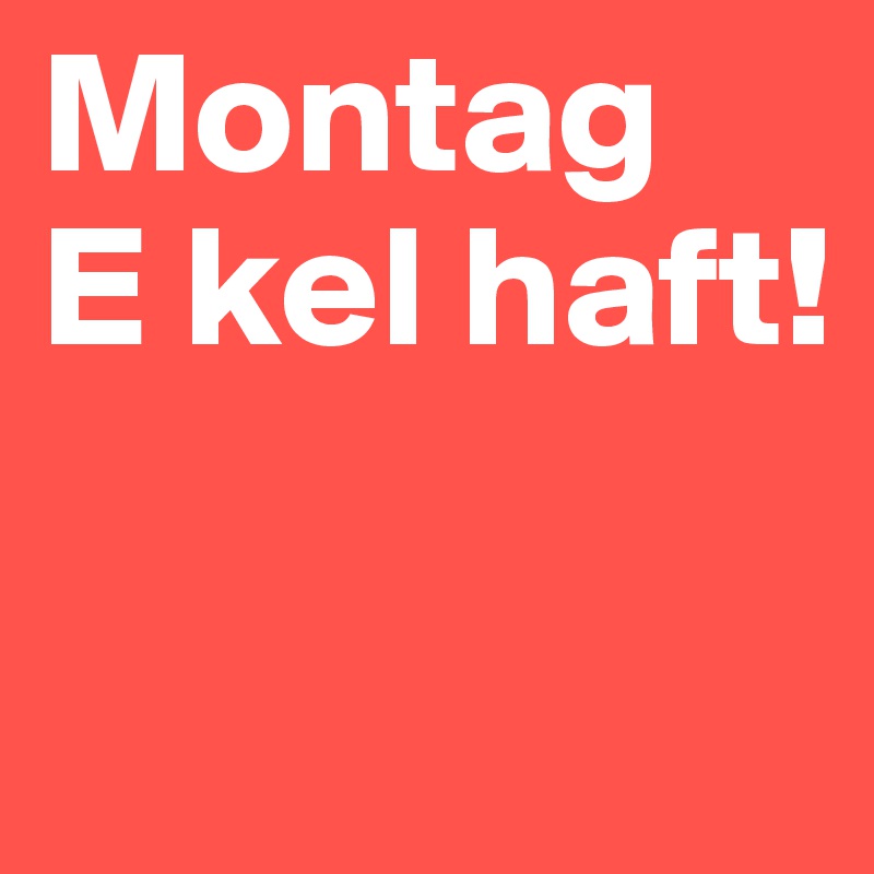 Montag
E kel haft!

