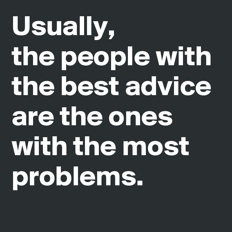 Usually, 
the people with the best advice are the ones with the most problems.