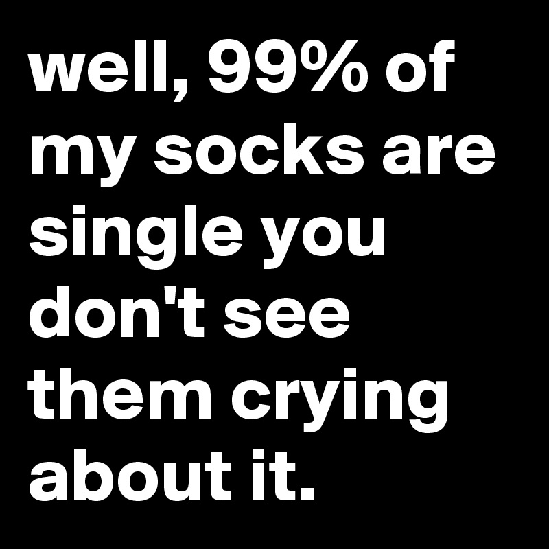 well, 99% of my socks are single you don't see them crying about it.