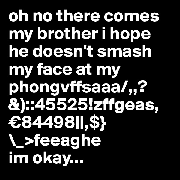 oh no there comes my brother i hope he doesn't smash my face at my phongvffsaaa/,,?&)::45525!zffgeas,€84498||,$}\_>feeaghe 
im okay...