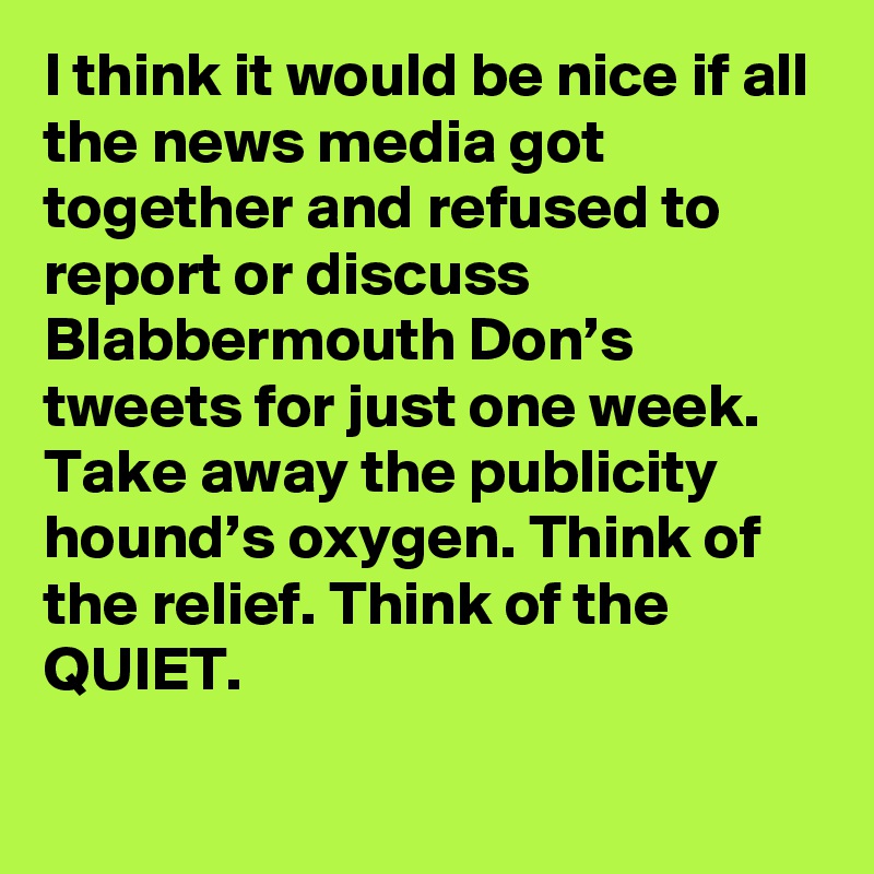 I think it would be nice if all the news media got together and refused to report or discuss Blabbermouth Don’s tweets for just one week. Take away the publicity hound’s oxygen. Think of the relief. Think of the QUIET.