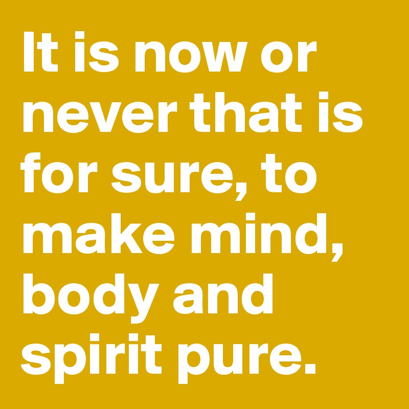 It is now or never that is for sure, to make mind, body and spirit pure.