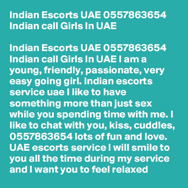 Indian Escorts UAE 0557863654 Indian call Girls In UAE

Indian Escorts UAE 0557863654 Indian call Girls In UAE I am a young, friendly, passionate, very easy going girl. Indian escorts service uae I like to have something more than just sex while you spending time with me. I like to chat with you, kiss, cuddles, 0557863654 lots of fun and love. UAE escorts service I will smile to you all the time during my service and I want you to feel relaxed