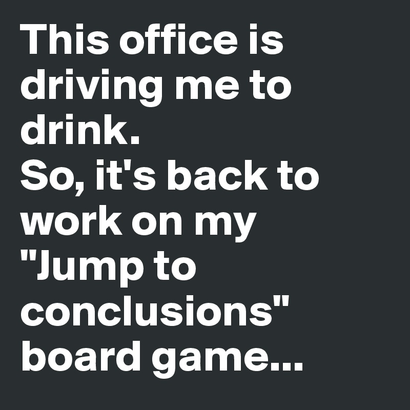 This office is driving me to drink.
So, it's back to work on my 
"Jump to conclusions"
board game...