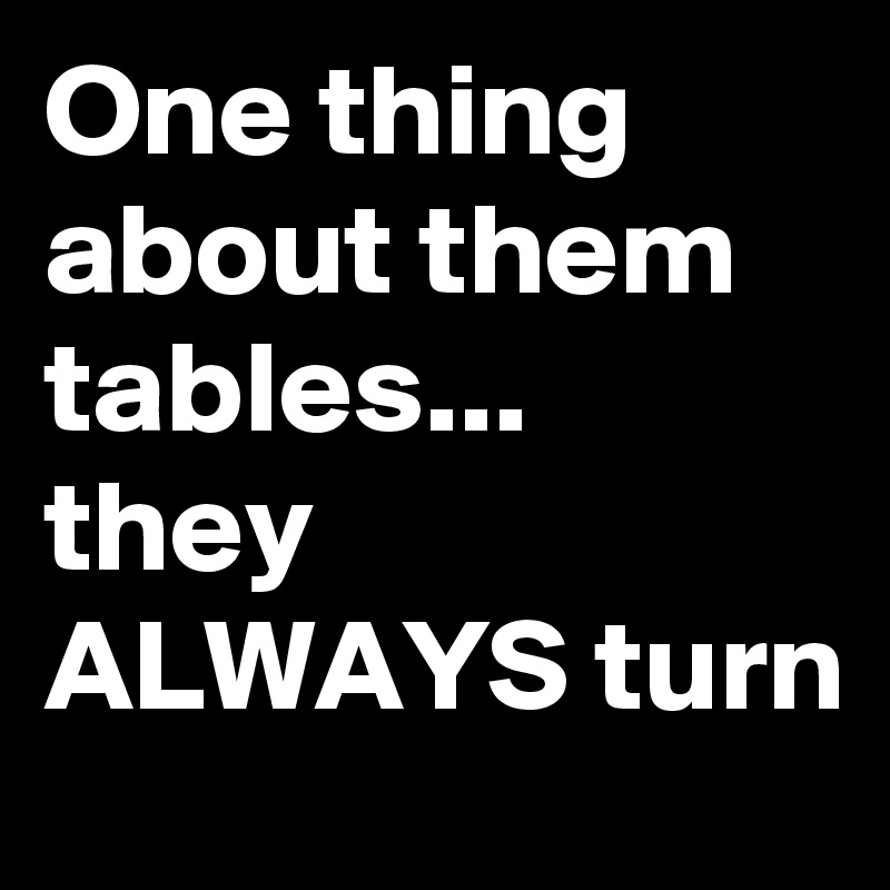 One thing about them tables...
they ALWAYS turn  