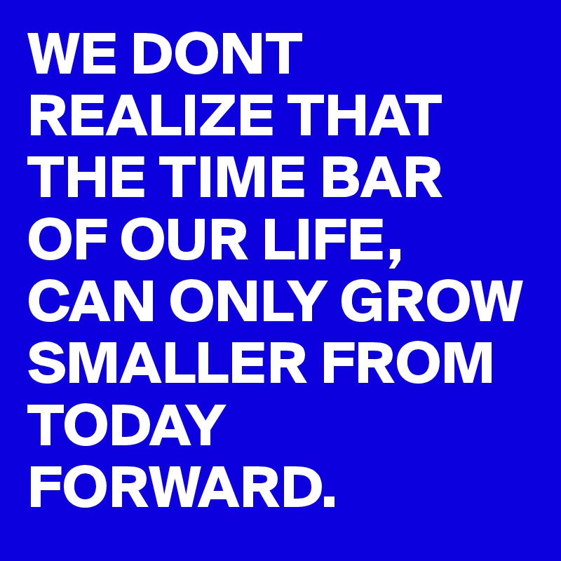 WE DONT REALIZE THAT THE TIME BAR OF OUR LIFE, CAN ONLY GROW SMALLER FROM TODAY FORWARD.