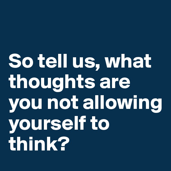 

So tell us, what thoughts are you not allowing yourself to think?