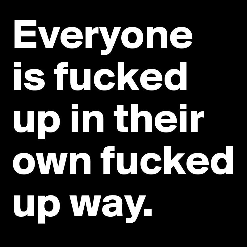 Everyone is fucked up in their own fucked up way.