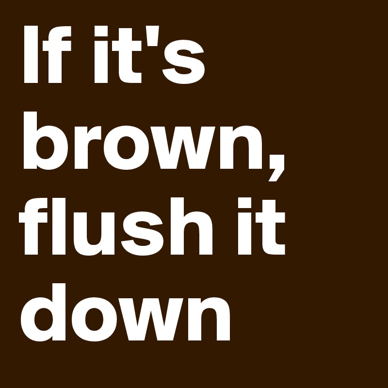 If it's brown,
flush it down