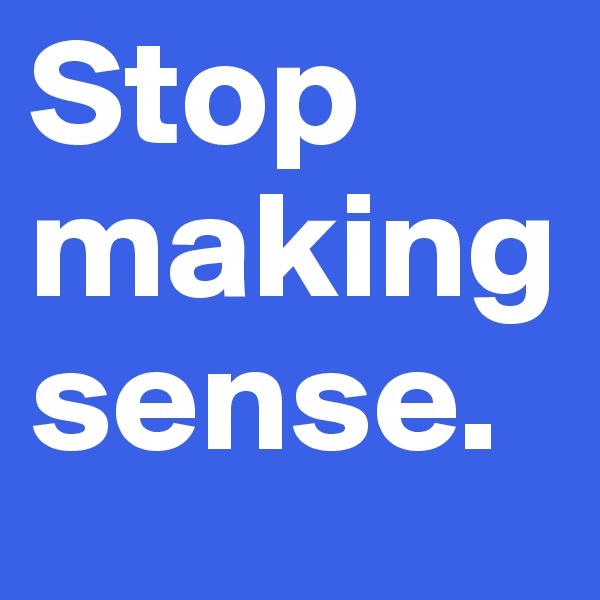 Stop making sense. 