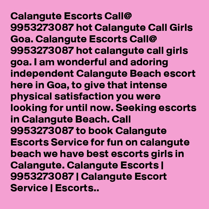 Calangute Escorts Call@ 9953273087 hot Calangute Call Girls Goa. Calangute Escorts Call@ 9953273087 hot calangute call girls goa. I am wonderful and adoring independent Calangute Beach escort here in Goa, to give that intense physical satisfaction you were looking for until now. Seeking escorts in Calangute Beach. Call 9953273087 to book Calangute Escorts Service for fun on calangute beach we have best escorts girls in Calangute. Calangute Escorts | 9953273087 | Calangute Escort Service | Escorts.. 