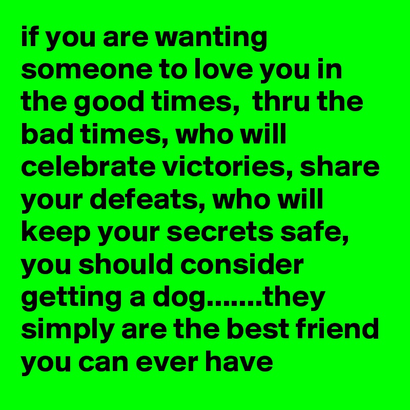 if you are wanting someone to love you in the good times,  thru the bad times, who will celebrate victories, share your defeats, who will keep your secrets safe, you should consider getting a dog.......they simply are the best friend you can ever have