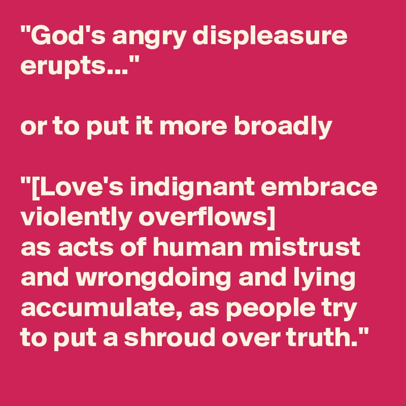 "God's angry displeasure erupts..."

or to put it more broadly

"[Love's indignant embrace violently overflows]
as acts of human mistrust and wrongdoing and lying accumulate, as people try to put a shroud over truth."
