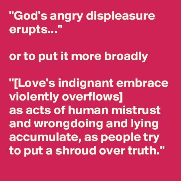 "God's angry displeasure erupts..."

or to put it more broadly

"[Love's indignant embrace violently overflows]
as acts of human mistrust and wrongdoing and lying accumulate, as people try to put a shroud over truth."