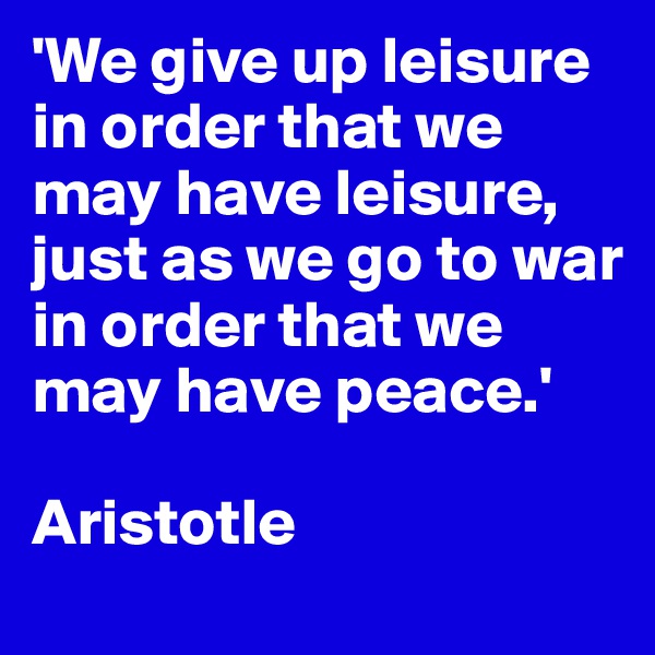 'We give up leisure in order that we may have leisure, just as we go to war in order that we may have peace.'

Aristotle
