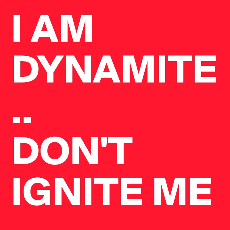 I AM DYNAMITE..
DON'T IGNITE ME 