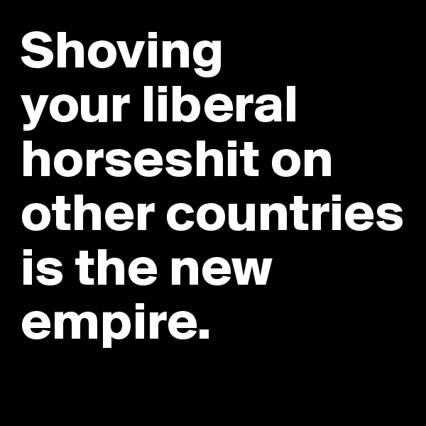 Shoving 
your liberal horseshit on other countries is the new empire.