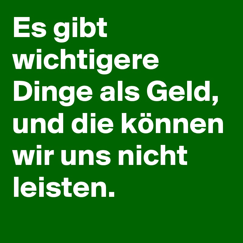 Es gibt wichtigere Dinge als Geld, und die können wir uns nicht leisten.