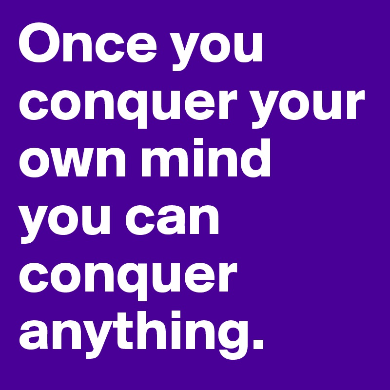 Once you conquer your own mind you can conquer anything.