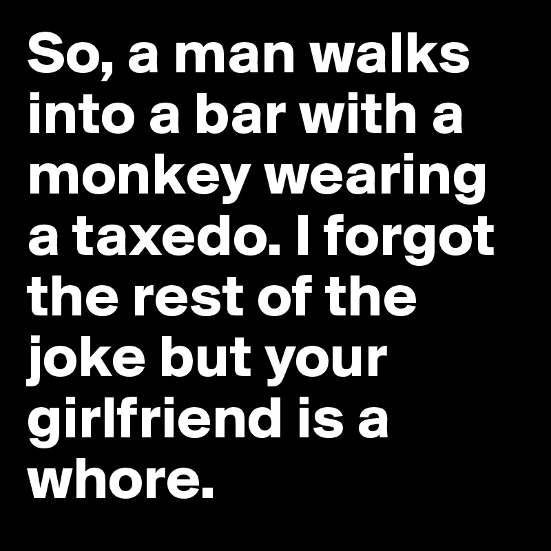 So, a man walks into a bar with a monkey wearing a taxedo. I forgot the rest of the joke but your girlfriend is a whore.