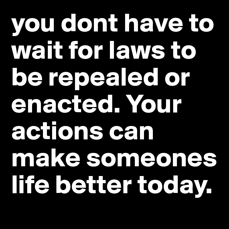 you dont have to wait for laws to be repealed or enacted. Your actions can make someones life better today.