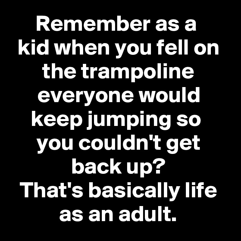 Remember as a 
kid when you fell on the trampoline everyone would keep jumping so 
you couldn't get back up?
That's basically life as an adult.