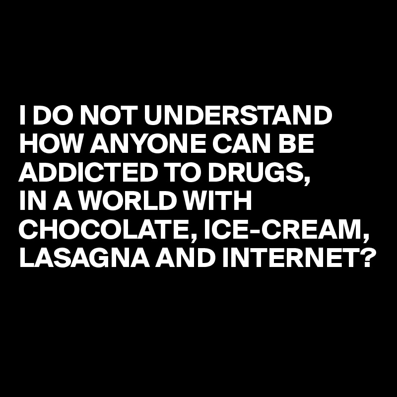 


I DO NOT UNDERSTAND HOW ANYONE CAN BE ADDICTED TO DRUGS,
IN A WORLD WITH CHOCOLATE, ICE-CREAM, LASAGNA AND INTERNET?


