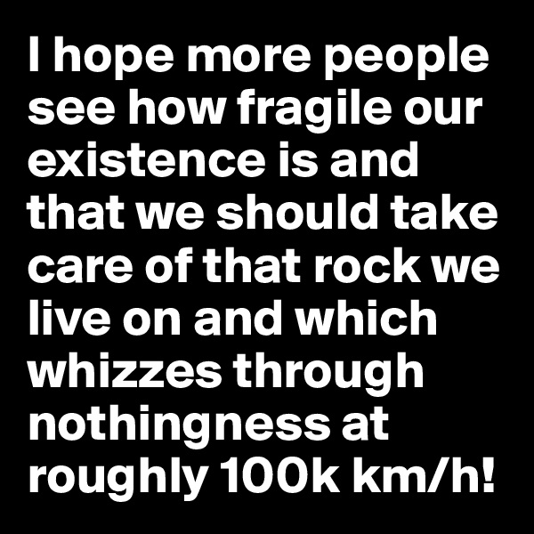 I hope more people see how fragile our existence is and that we should take care of that rock we live on and which whizzes through nothingness at roughly 100k km/h!