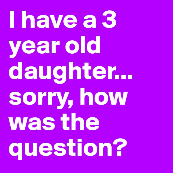 I have a 3 year old daughter... sorry, how was the question?