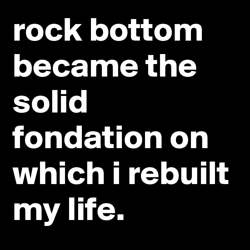 rock bottom became the solid fondation on which i rebuilt my life.