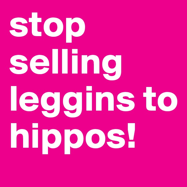 stop selling leggins to hippos!