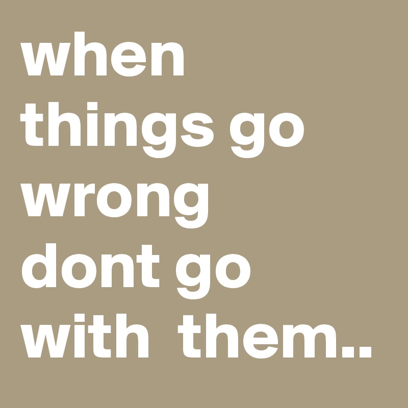when things go wrong 
dont go with  them..