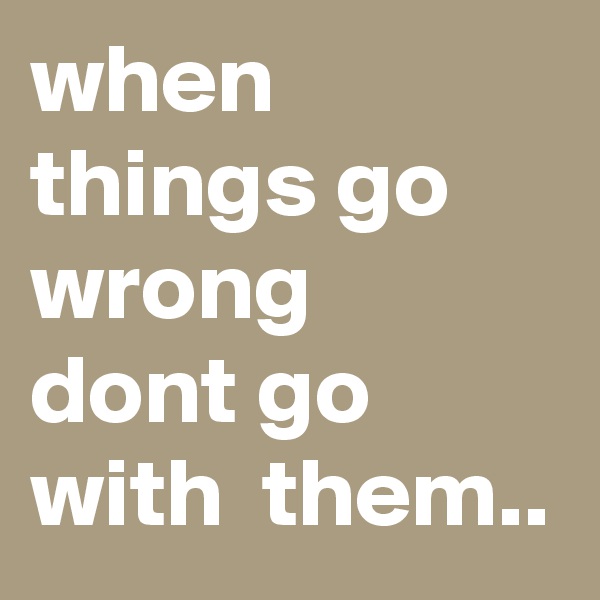 when things go wrong 
dont go with  them..