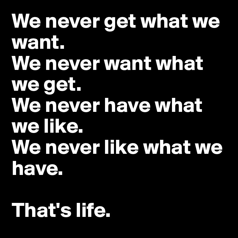We never get what we want. 
We never want what we get.
We never have what we like.
We never like what we have.

That's life.