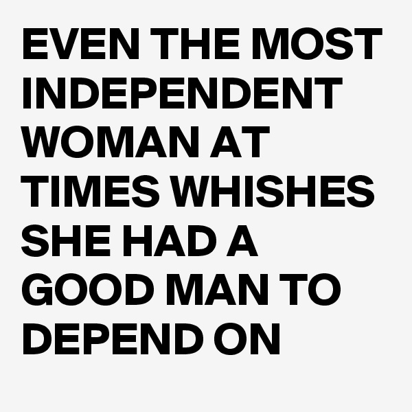 EVEN THE MOST INDEPENDENT WOMAN AT TIMES WHISHES SHE HAD A GOOD MAN TO DEPEND ON