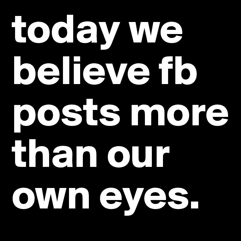 today we believe fb posts more than our own eyes.