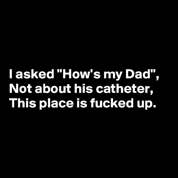 



I asked "How's my Dad",
Not about his catheter,
This place is fucked up.



