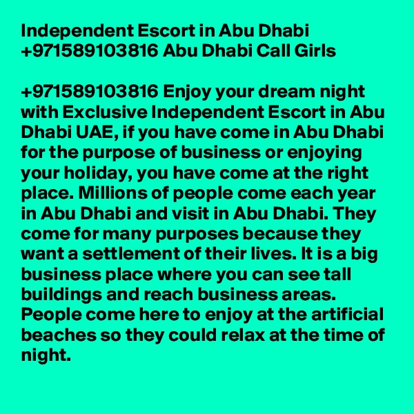 Independent Escort in Abu Dhabi +971589103816 Abu Dhabi Call Girls

+971589103816 Enjoy your dream night with Exclusive Independent Escort in Abu Dhabi UAE, if you have come in Abu Dhabi for the purpose of business or enjoying your holiday, you have come at the right place. Millions of people come each year in Abu Dhabi and visit in Abu Dhabi. They come for many purposes because they want a settlement of their lives. It is a big business place where you can see tall buildings and reach business areas. People come here to enjoy at the artificial beaches so they could relax at the time of night. 
