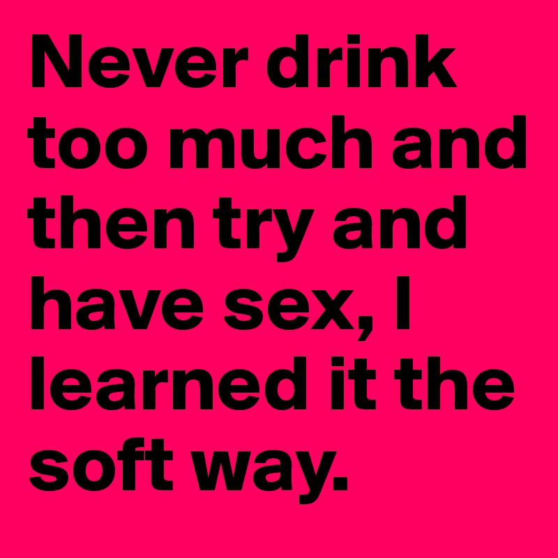 Never drink too much and then try and have sex, I learned it the soft way.