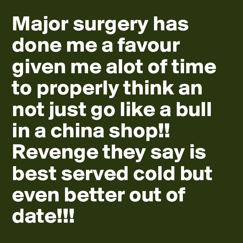 Major surgery has done me a favour given me alot of time to properly think an not just go like a bull in a china shop!! Revenge they say is best served cold but even better out of date!!!