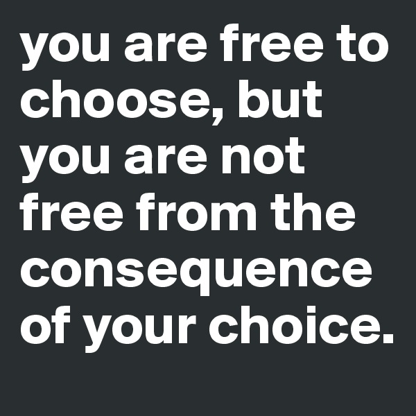 you are free to choose, but you are not free from the consequence of your choice.